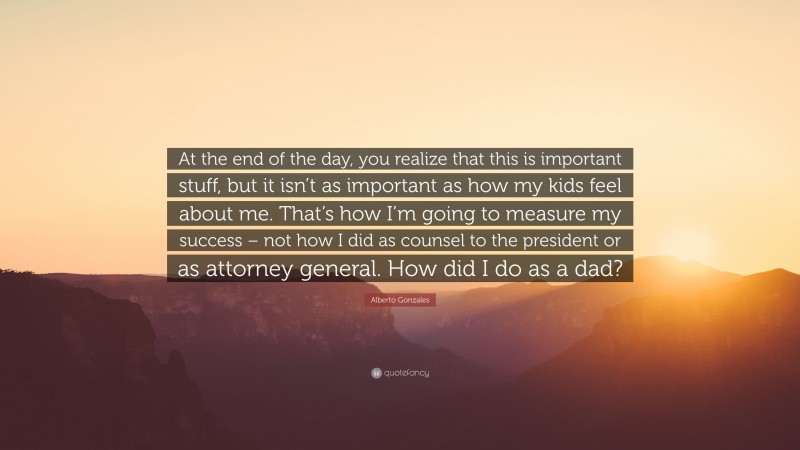 Alberto Gonzales Quote: “At the end of the day, you realize that this is important stuff, but it isn’t as important as how my kids feel about me. That’s how I’m going to measure my success – not how I did as counsel to the president or as attorney general. How did I do as a dad?”