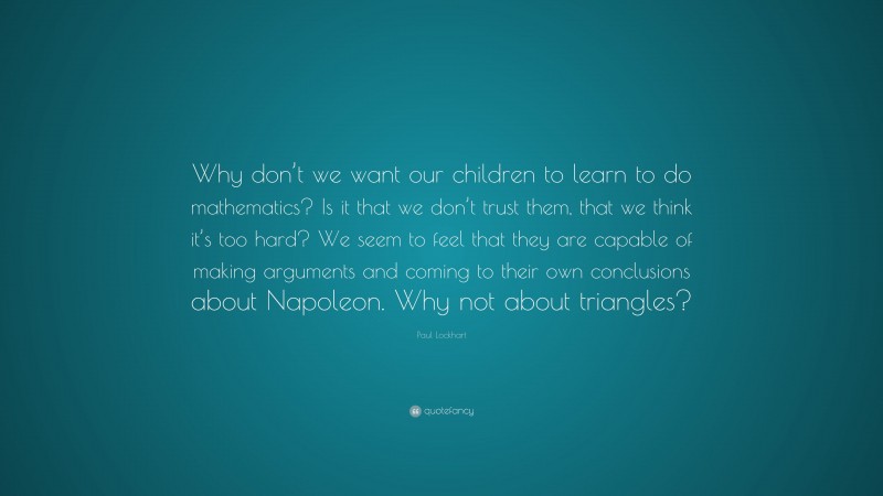 Paul Lockhart Quote: “Why don’t we want our children to learn to do mathematics? Is it that we don’t trust them, that we think it’s too hard? We seem to feel that they are capable of making arguments and coming to their own conclusions about Napoleon. Why not about triangles?”