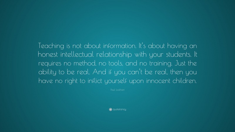 Paul Lockhart Quote: “Teaching is not about information. It’s about having an honest intellectual relationship with your students. It requires no method, no tools, and no training. Just the ability to be real. And if you can’t be real, then you have no right to inflict yourself upon innocent children.”