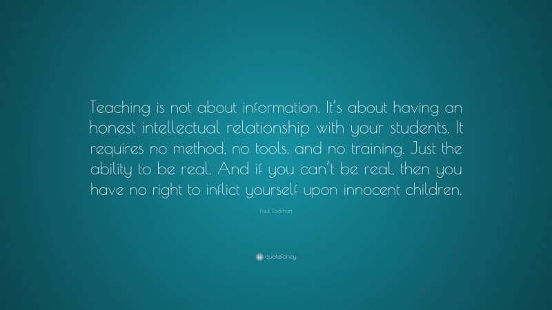 Paul Lockhart Quote: “Teaching is not about information. It’s about having an honest intellectual relationship with your students. It requires no method, no tools, and no training. Just the ability to be real. And if you can’t be real, then you have no right to inflict yourself upon innocent children.”