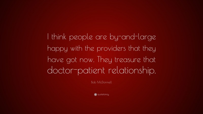 Bob McDonnell Quote: “I think people are by-and-large happy with the providers that they have got now. They treasure that doctor-patient relationship.”