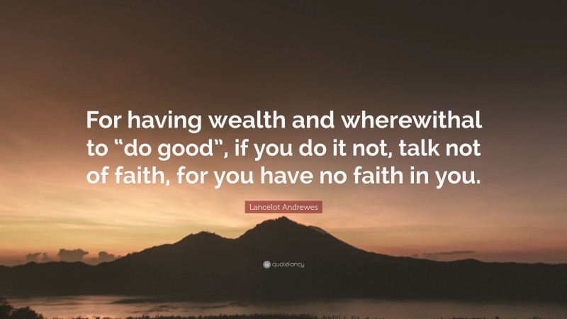 Lancelot Andrewes Quote: “For having wealth and wherewithal to “do good”, if you do it not, talk not of faith, for you have no faith in you.”
