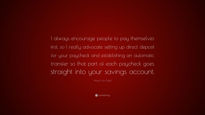 Alexa Von Tobel Quote: “I always encourage people to pay themselves first, so I really advocate setting up direct deposit for your paycheck and establishing an automatic transfer so that part of each paycheck goes straight into your savings account.”