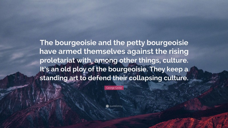 George Grosz Quote: “The bourgeoisie and the petty bourgeoisie have armed themselves against the rising proletariat with, among other things, culture. It’s an old ploy of the bourgeoisie. They keep a standing art to defend their collapsing culture.”