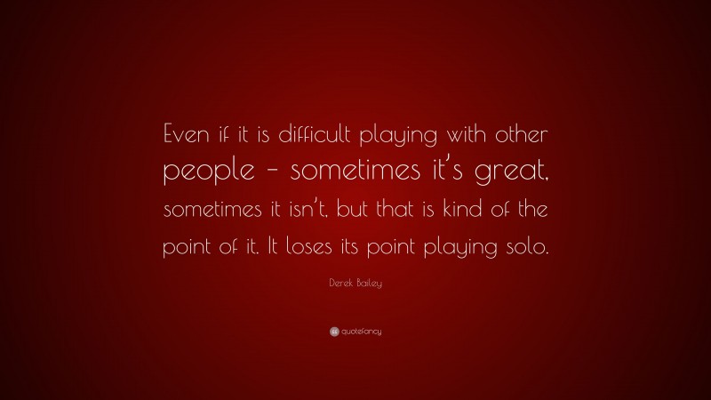 Derek Bailey Quote: “Even if it is difficult playing with other people – sometimes it’s great, sometimes it isn’t, but that is kind of the point of it. It loses its point playing solo.”