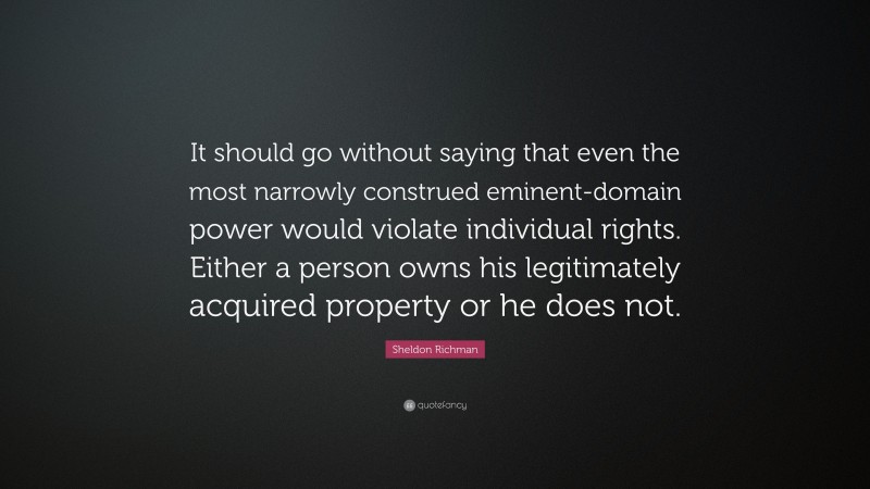 Sheldon Richman Quote: “It should go without saying that even the most narrowly construed eminent-domain power would violate individual rights. Either a person owns his legitimately acquired property or he does not.”