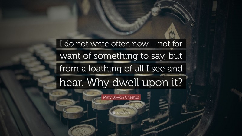 Mary Boykin Chesnut Quote: “I do not write often now – not for want of something to say, but from a loathing of all I see and hear. Why dwell upon it?”