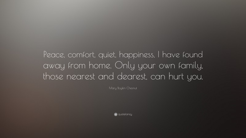 Mary Boykin Chesnut Quote: “Peace, comfort, quiet, happiness, I have found away from home. Only your own family, those nearest and dearest, can hurt you.”