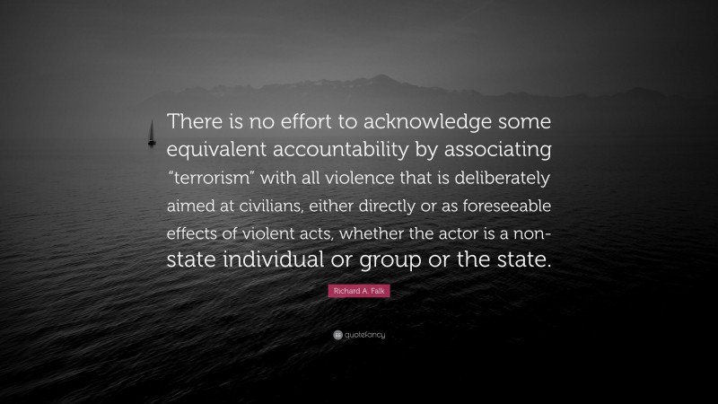 Richard A. Falk Quote: “There is no effort to acknowledge some equivalent accountability by associating “terrorism” with all violence that is deliberately aimed at civilians, either directly or as foreseeable effects of violent acts, whether the actor is a non-state individual or group or the state.”