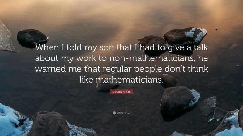 Richard A. Falk Quote: “When I told my son that I had to give a talk about my work to non-mathematicians, he warned me that regular people don’t think like mathematicians.”