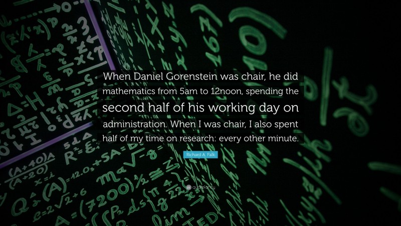 Richard A. Falk Quote: “When Daniel Gorenstein was chair, he did mathematics from 5am to 12noon, spending the second half of his working day on administration. When I was chair, I also spent half of my time on research: every other minute.”