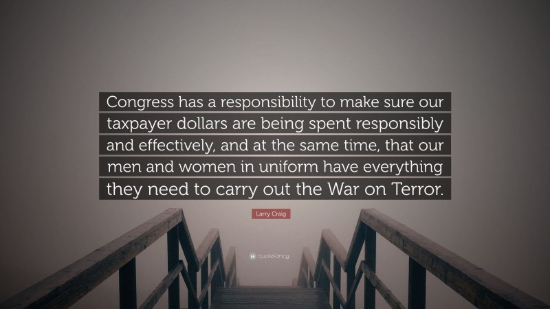 Larry Craig Quote: “Congress has a responsibility to make sure our taxpayer dollars are being spent responsibly and effectively, and at the same time, that our men and women in uniform have everything they need to carry out the War on Terror.”