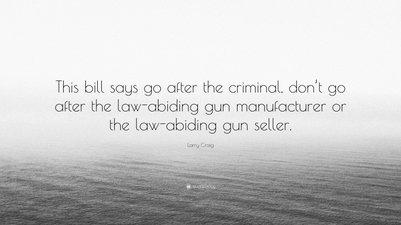 Larry Craig Quote: “This bill says go after the criminal, don’t go after the law-abiding gun manufacturer or the law-abiding gun seller.”