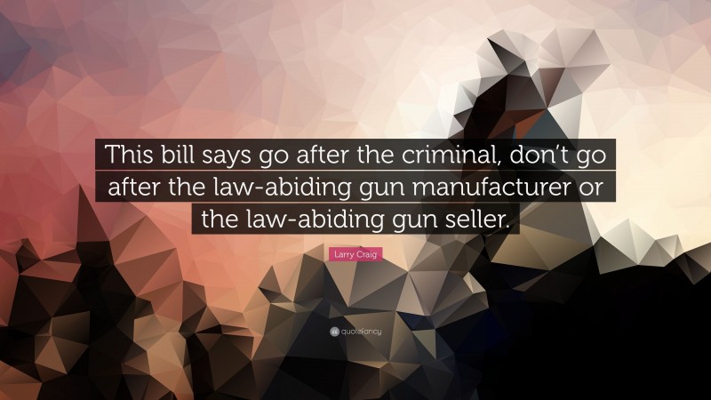 Larry Craig Quote: “This bill says go after the criminal, don’t go after the law-abiding gun manufacturer or the law-abiding gun seller.”