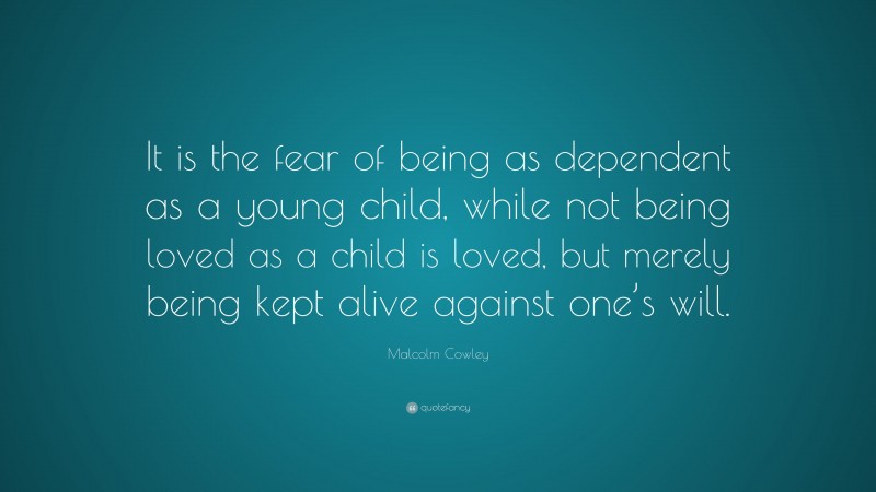 Malcolm Cowley Quote: “It is the fear of being as dependent as a young child, while not being loved as a child is loved, but merely being kept alive against one’s will.”