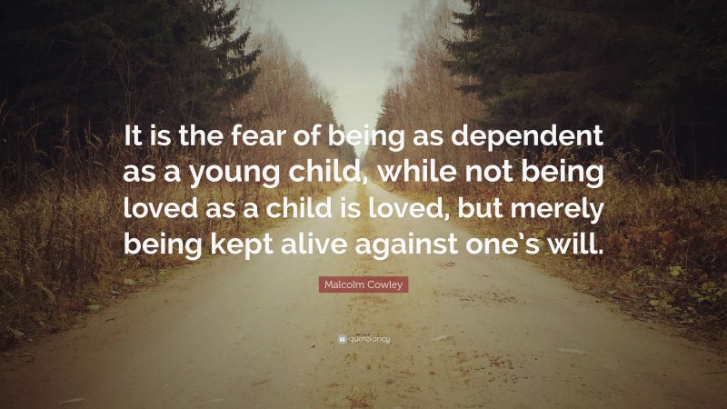 Malcolm Cowley Quote: “It is the fear of being as dependent as a young child, while not being loved as a child is loved, but merely being kept alive against one’s will.”