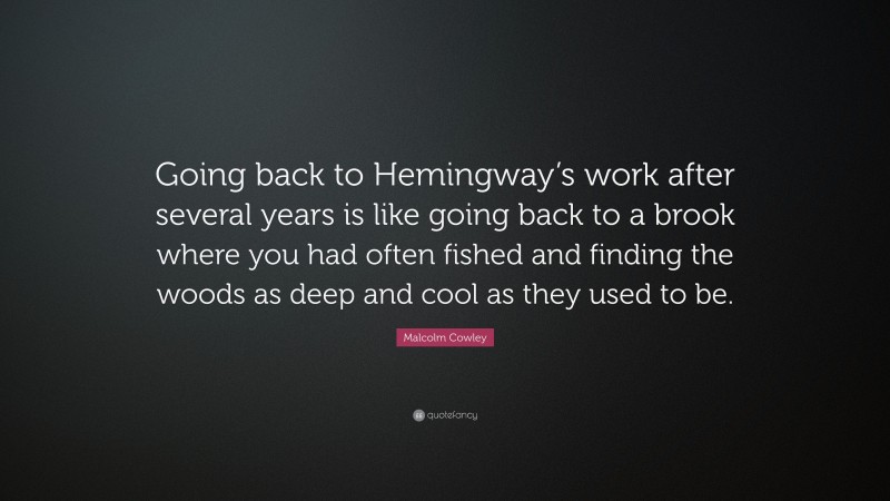 Malcolm Cowley Quote: “Going back to Hemingway’s work after several years is like going back to a brook where you had often fished and finding the woods as deep and cool as they used to be.”