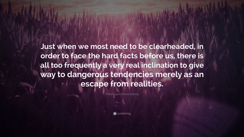 William Lyon Mackenzie King Quote: “Just when we most need to be clearheaded, in order to face the hard facts before us, there is all too frequently a very real inclination to give way to dangerous tendencies merely as an escape from realities.”