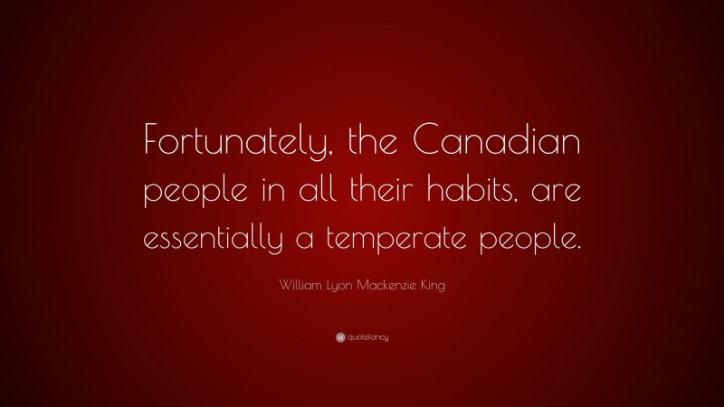 William Lyon Mackenzie King Quote: “Fortunately, the Canadian people in all their habits, are essentially a temperate people.”