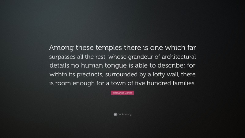 Hernando Cortes Quote: “Among these temples there is one which far surpasses all the rest, whose grandeur of architectural details no human tongue is able to describe; for within its precincts, surrounded by a lofty wall, there is room enough for a town of five hundred families.”