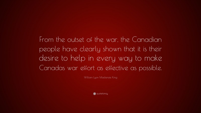 William Lyon Mackenzie King Quote: “From the outset of the war, the Canadian people have clearly shown that it is their desire to help in every way to make Canadas war effort as effective as possible.”