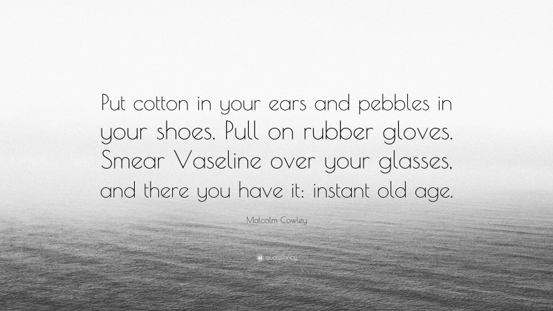 Malcolm Cowley Quote: “Put cotton in your ears and pebbles in your shoes. Pull on rubber gloves. Smear Vaseline over your glasses, and there you have it: instant old age.”