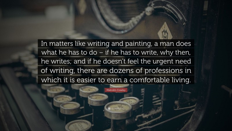 Malcolm Cowley Quote: “In matters like writing and painting, a man does what he has to do – if he has to write, why then, he writes; and if he doesn’t feel the urgent need of writing, there are dozens of professions in which it is easier to earn a comfortable living.”