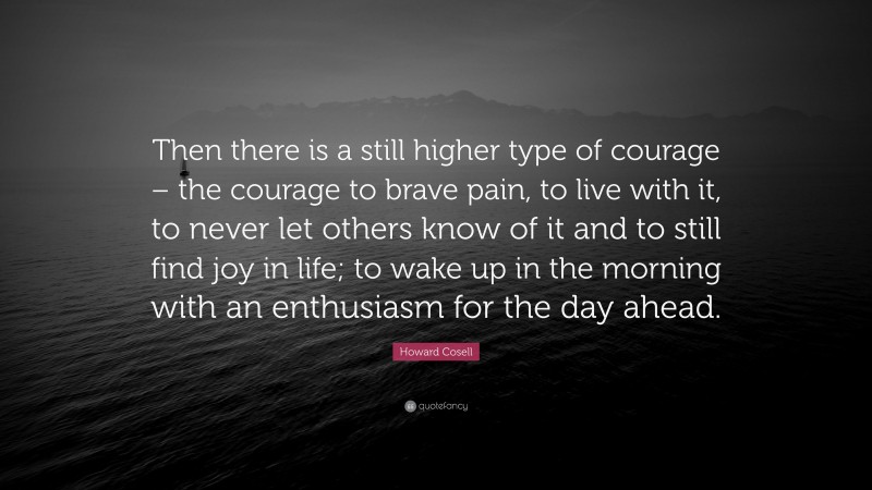 Howard Cosell Quote: “Then there is a still higher type of courage – the courage to brave pain, to live with it, to never let others know of it and to still find joy in life; to wake up in the morning with an enthusiasm for the day ahead.”