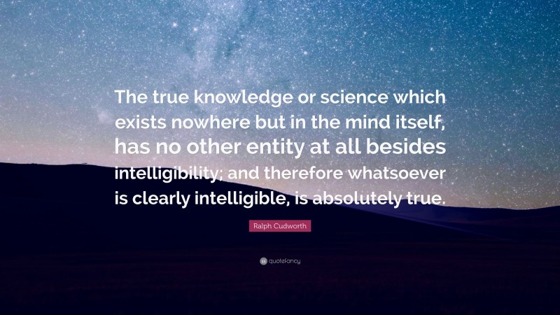 Ralph Cudworth Quote: “The true knowledge or science which exists nowhere but in the mind itself, has no other entity at all besides intelligibility; and therefore whatsoever is clearly intelligible, is absolutely true.”