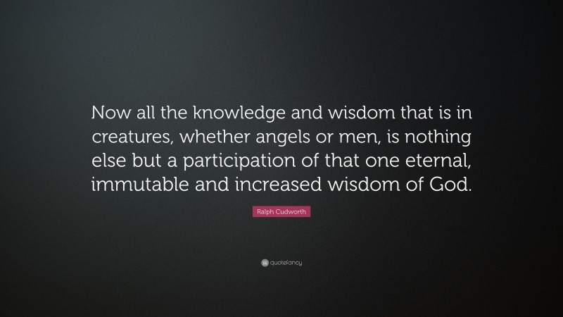 Ralph Cudworth Quote: “Now all the knowledge and wisdom that is in creatures, whether angels or men, is nothing else but a participation of that one eternal, immutable and increased wisdom of God.”