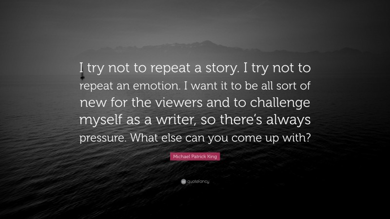 Michael Patrick King Quote: “I try not to repeat a story. I try not to repeat an emotion. I want it to be all sort of new for the viewers and to challenge myself as a writer, so there’s always pressure. What else can you come up with?”