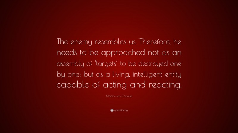 Martin van Creveld Quote: “The enemy resembles us. Therefore, he needs to be approached not as an assembly of ‘targets’ to be destroyed one by one; but as a living, intelligent entity capable of acting and reacting.”