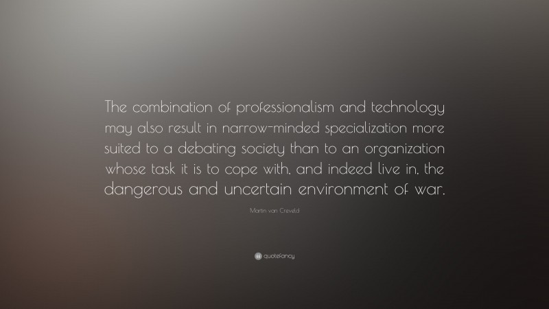 Martin van Creveld Quote: “The combination of professionalism and technology may also result in narrow-minded specialization more suited to a debating society than to an organization whose task it is to cope with, and indeed live in, the dangerous and uncertain environment of war.”