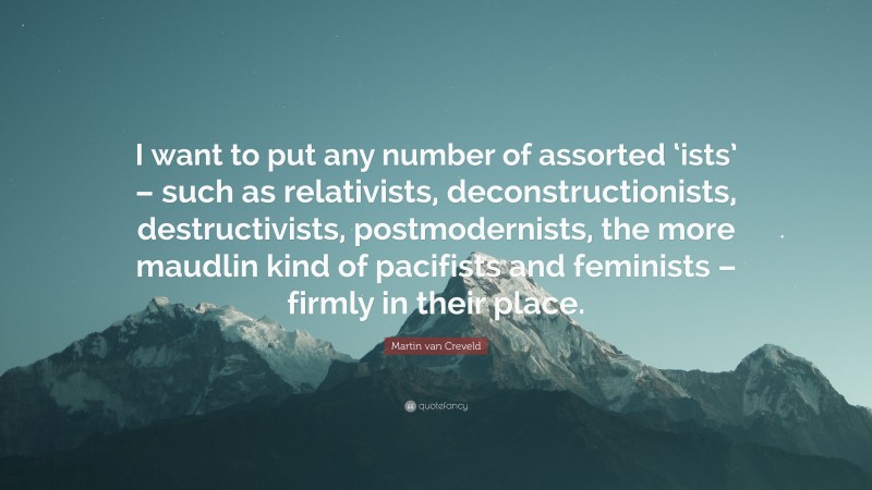 Martin van Creveld Quote: “I want to put any number of assorted ‘ists’ – such as relativists, deconstructionists, destructivists, postmodernists, the more maudlin kind of pacifists and feminists – firmly in their place.”