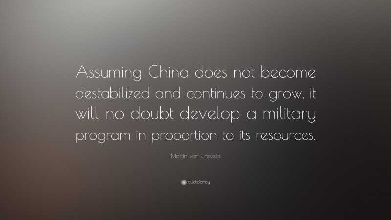 Martin van Creveld Quote: “Assuming China does not become destabilized and continues to grow, it will no doubt develop a military program in proportion to its resources.”