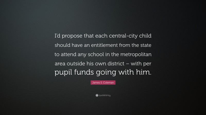 James S. Coleman Quote: “I’d propose that each central-city child should have an entitlement from the state to attend any school in the metropolitan area outside his own district – with per pupil funds going with him.”
