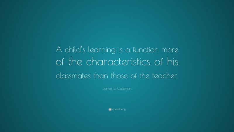 James S. Coleman Quote: “A child’s learning is a function more of the characteristics of his classmates than those of the teacher.”