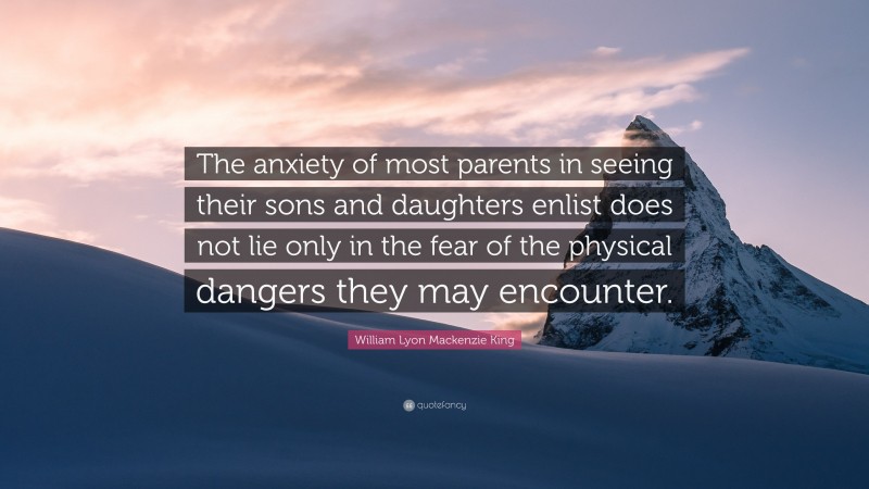 William Lyon Mackenzie King Quote: “The anxiety of most parents in seeing their sons and daughters enlist does not lie only in the fear of the physical dangers they may encounter.”