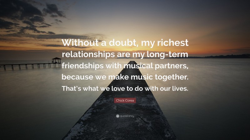 Chick Corea Quote: “Without a doubt, my richest relationships are my long-term friendships with musical partners, because we make music together. That’s what we love to do with our lives.”