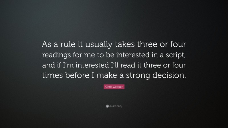 Chris Cooper Quote: “As a rule it usually takes three or four readings for me to be interested in a script, and if I’m interested I’ll read it three or four times before I make a strong decision.”