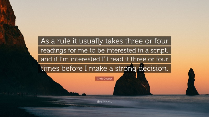 Chris Cooper Quote: “As a rule it usually takes three or four readings for me to be interested in a script, and if I’m interested I’ll read it three or four times before I make a strong decision.”