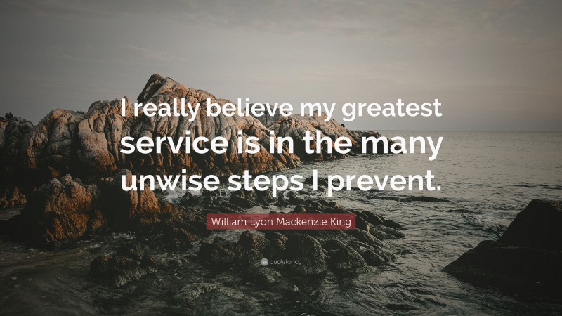 William Lyon Mackenzie King Quote: “I really believe my greatest service is in the many unwise steps I prevent.”