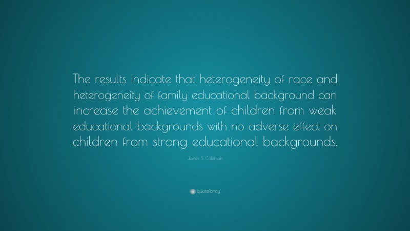 James S. Coleman Quote: “The results indicate that heterogeneity of race and heterogeneity of family educational background can increase the achievement of children from weak educational backgrounds with no adverse effect on children from strong educational backgrounds.”