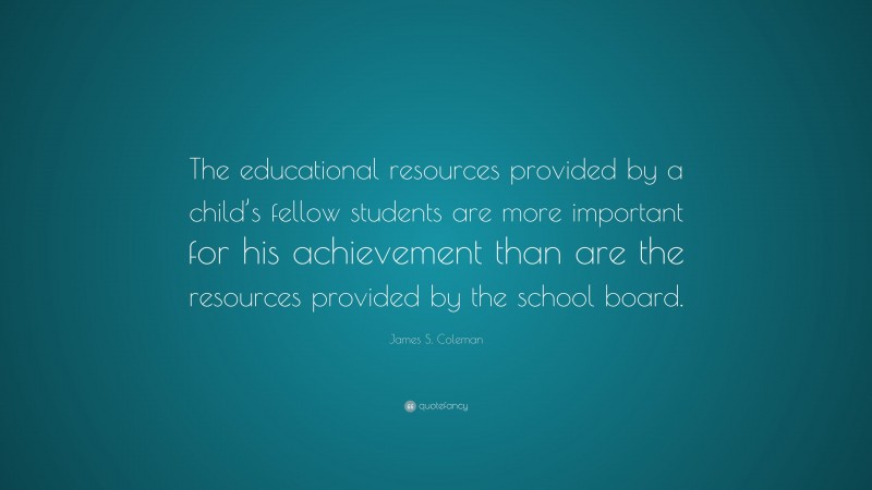 James S. Coleman Quote: “The educational resources provided by a child’s fellow students are more important for his achievement than are the resources provided by the school board.”