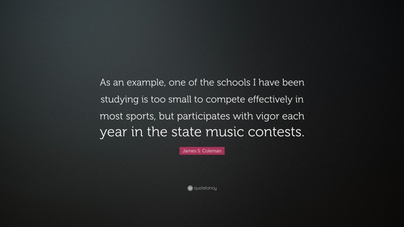 James S. Coleman Quote: “As an example, one of the schools I have been studying is too small to compete effectively in most sports, but participates with vigor each year in the state music contests.”