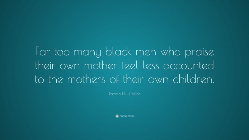 Patricia Hill Collins Quote: “Far too many black men who praise their own mother feel less accounted to the mothers of their own children.”