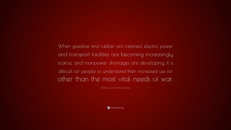 William Lyon Mackenzie King Quote: “When gasoline and rubber are rationed, electric power and transport facilities are becoming increasingly scarce, and manpower shortages are developing, it is difficult for people to understand their increased use for other than the most vital needs of war.”