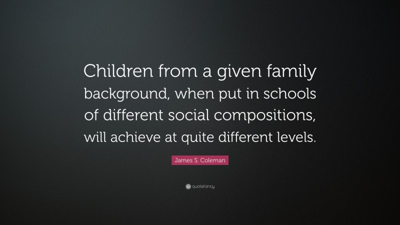 James S. Coleman Quote: “Children from a given family background, when put in schools of different social compositions, will achieve at quite different levels.”