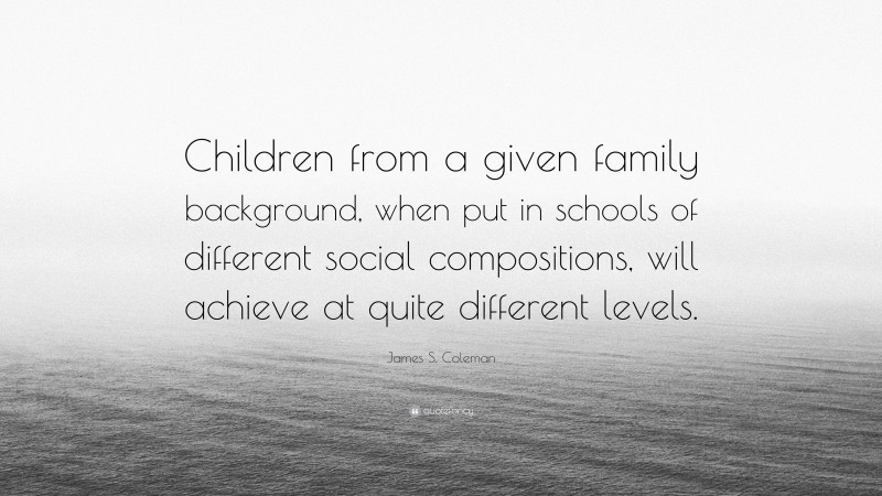 James S. Coleman Quote: “Children from a given family background, when put in schools of different social compositions, will achieve at quite different levels.”