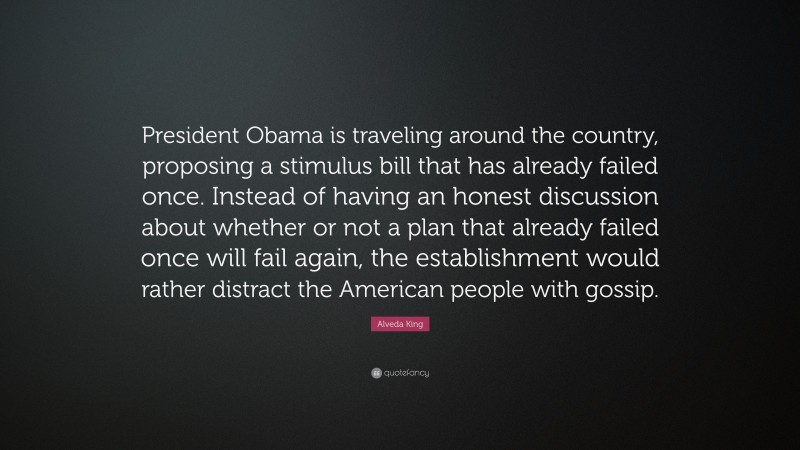 Alveda King Quote: “President Obama is traveling around the country, proposing a stimulus bill that has already failed once. Instead of having an honest discussion about whether or not a plan that already failed once will fail again, the establishment would rather distract the American people with gossip.”